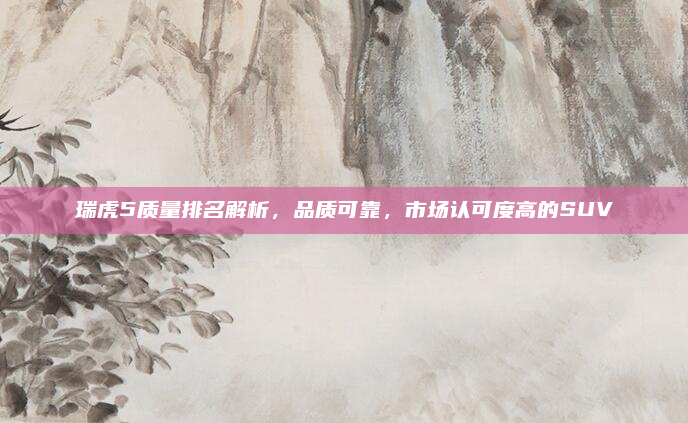瑞虎5质量排名解析，品质可靠，市场认可度高的SUV