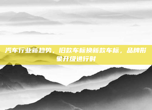 汽车行业新趋势，旧款车标换新款车标，品牌形象升级进行时