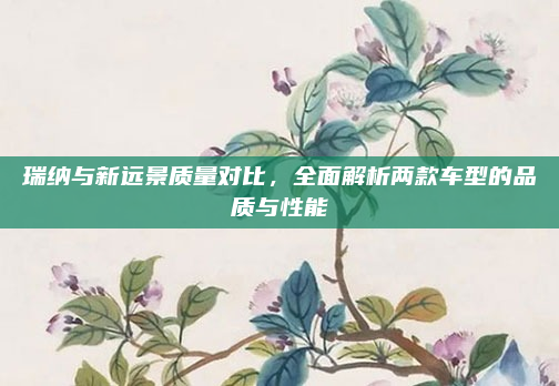 瑞纳与新远景质量对比，全面解析两款车型的品质与性能