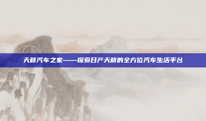 天籁汽车之家——探索日产天籁的全方位汽车生活平台