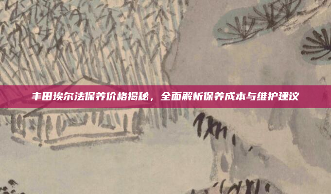 丰田埃尔法保养价格揭秘，全面解析保养成本与维护建议