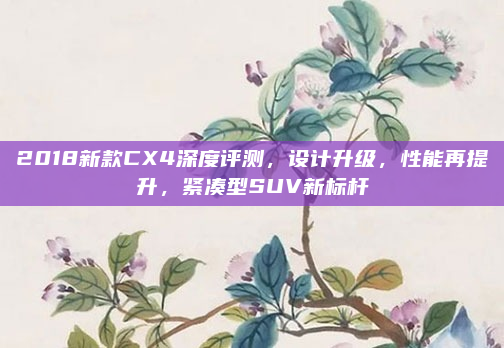 2018新款CX4深度评测，设计升级，性能再提升，紧凑型SUV新标杆