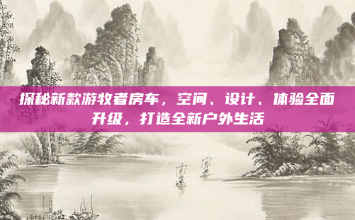 探秘新款游牧者房车，空间、设计、体验全面升级，打造全新户外生活