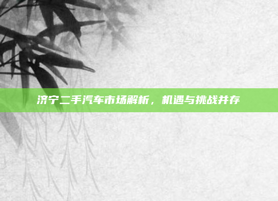 济宁二手汽车市场解析，机遇与挑战并存