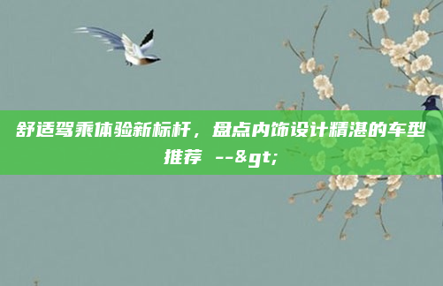 舒适驾乘体验新标杆，盘点内饰设计精湛的车型推荐 -->