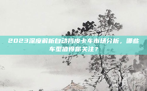 2023深度解析自动挡皮卡车市场分析，哪些车型值得你关注？