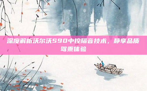 深度解析沃尔沃S90中控隔音技术，静享品质驾乘体验