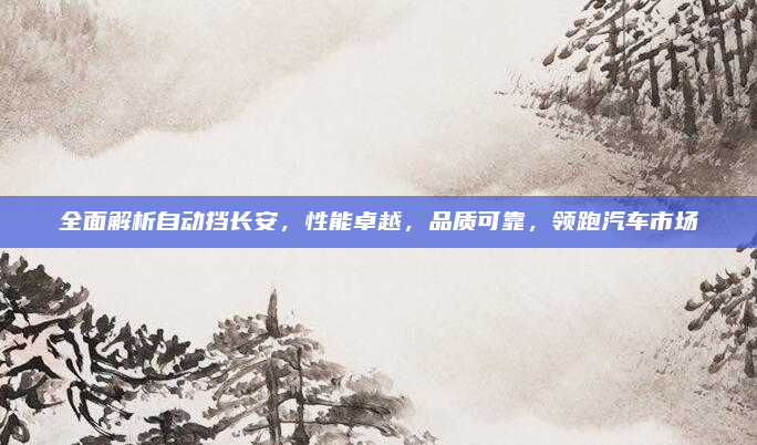 全面解析自动挡长安，性能卓越，品质可靠，领跑汽车市场