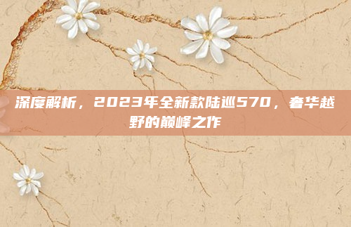 深度解析，2023年全新款陆巡570，奢华越野的巅峰之作