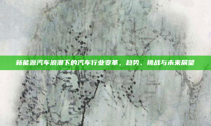 新能源汽车浪潮下的汽车行业变革，趋势、挑战与未来展望