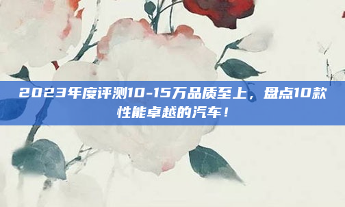 2023年度评测10-15万品质至上，盘点10款性能卓越的汽车！
