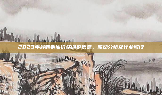 2023年最新柴油价格调整信息，波动分析及行业解读