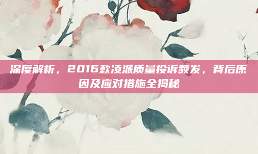 深度解析，2016款凌派质量投诉频发，背后原因及应对措施全揭秘