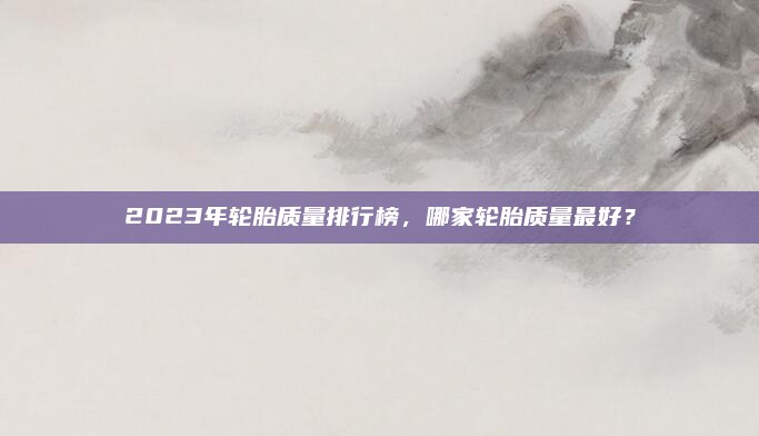 2023年轮胎质量排行榜，哪家轮胎质量最好？