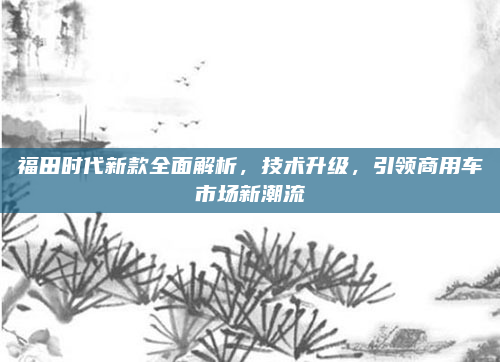 福田时代新款全面解析，技术升级，引领商用车市场新潮流