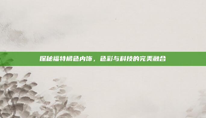 探秘福特橘色内饰，色彩与科技的完美融合