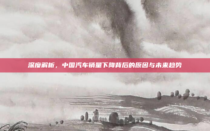 深度解析，中国汽车销量下降背后的原因与未来趋势