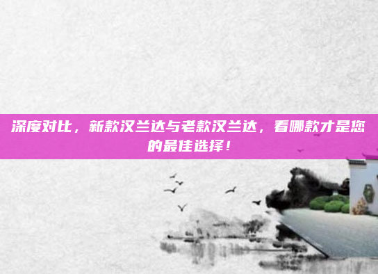 深度对比，新款汉兰达与老款汉兰达，看哪款才是您的最佳选择！