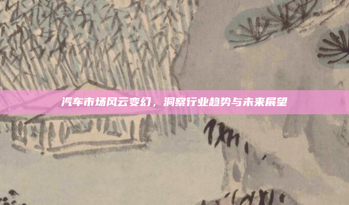 汽车市场风云变幻，洞察行业趋势与未来展望