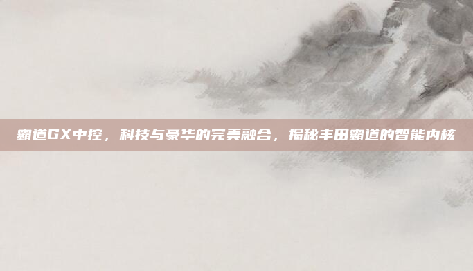 霸道GX中控，科技与豪华的完美融合，揭秘丰田霸道的智能内核
