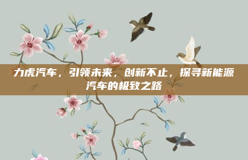 力虎汽车，引领未来，创新不止，探寻新能源汽车的极致之路