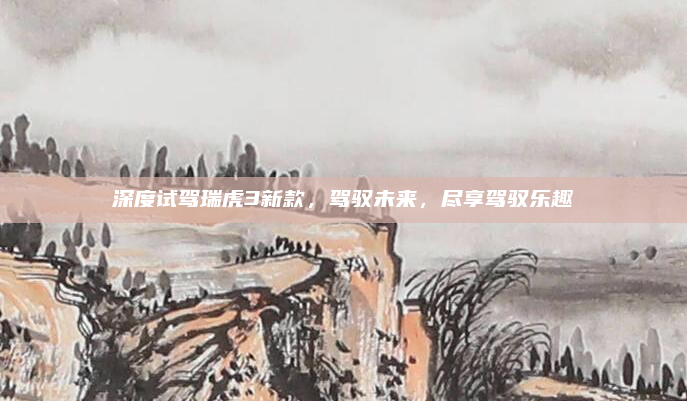 深度试驾瑞虎3新款，驾驭未来，尽享驾驭乐趣