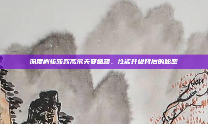 深度解析新款高尔夫变速箱，性能升级背后的秘密