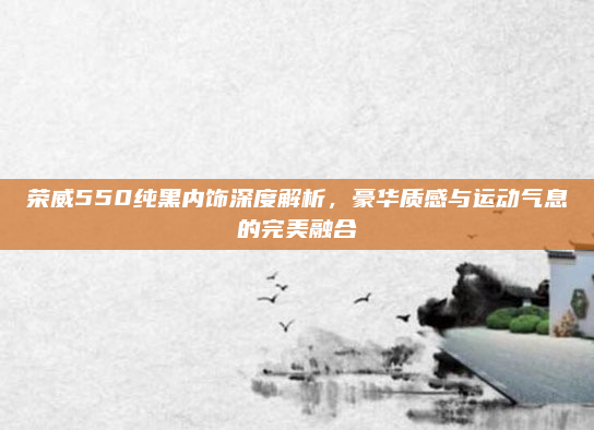 荣威550纯黑内饰深度解析，豪华质感与运动气息的完美融合