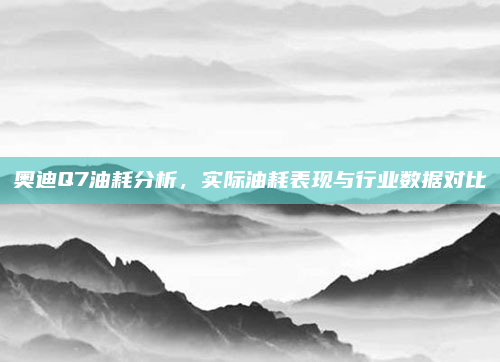 奥迪Q7油耗分析,实际油耗表现与行业数据对比