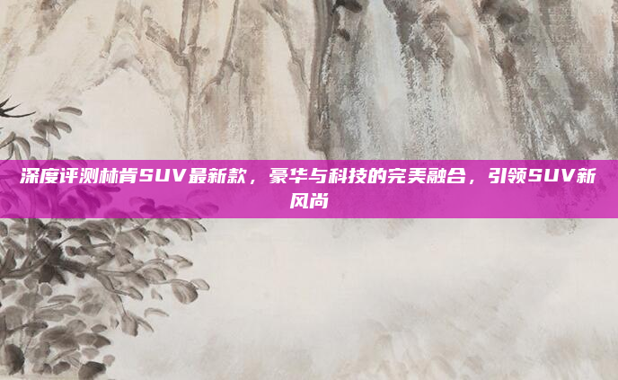深度评测林肯SUV最新款，豪华与科技的完美融合，引领SUV新风尚