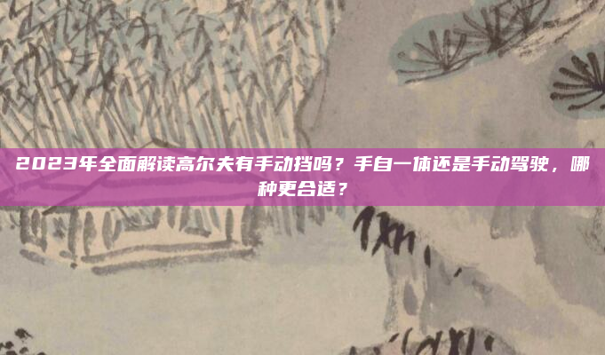 2023年全面解读高尔夫有手动挡吗？手自一体还是手动驾驶，哪种更合适？