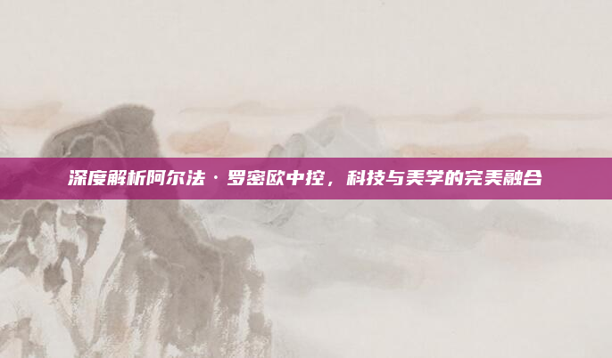 深度解析阿尔法·罗密欧中控，科技与美学的完美融合