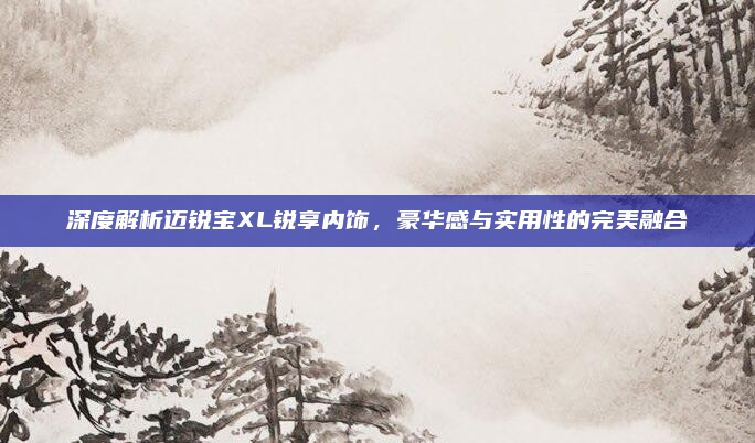 深度解析迈锐宝XL锐享内饰，豪华感与实用性的完美融合