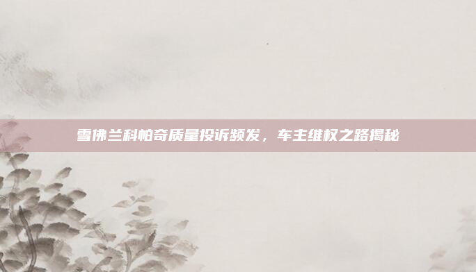 雪佛兰科帕奇质量投诉频发，车主维权之路揭秘