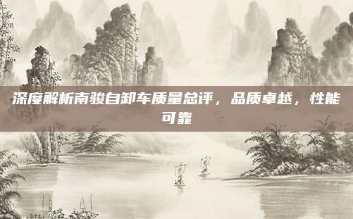 深度解析南骏自卸车质量总评，品质卓越，性能可靠