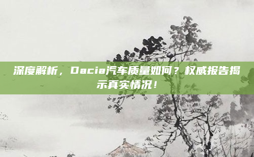 深度解析，Dacia汽车质量如何？权威报告揭示真实情况！