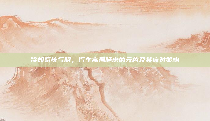 冷却系统气阻，汽车高温隐患的元凶及其应对策略
