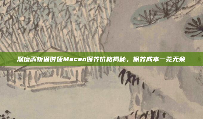 深度解析保时捷Macan保养价格揭秘，保养成本一览无余