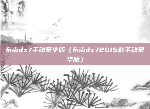 东南dx7手动豪华版（东南dx72015款手动豪华版）