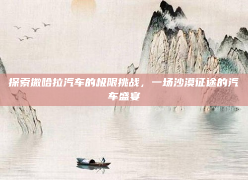 探索撒哈拉汽车的极限挑战，一场沙漠征途的汽车盛宴