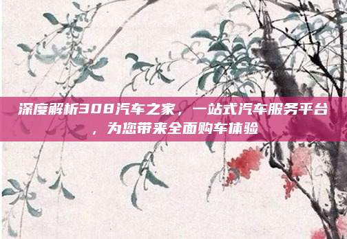 深度解析308汽车之家，一站式汽车服务平台，为您带来全面购车体验