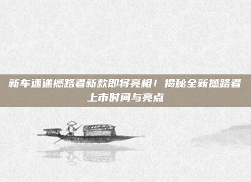 新车速递撼路者新款即将亮相！揭秘全新撼路者上市时间与亮点