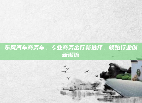 东风汽车商务车，专业商务出行新选择，领跑行业创新潮流