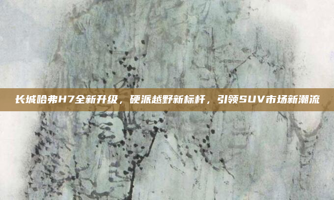 长城哈弗H7全新升级，硬派越野新标杆，引领SUV市场新潮流