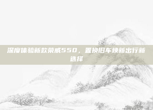 深度体验新款荣威550，置换旧车焕新出行新选择