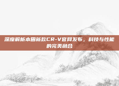 深度解析本田新款CR-V官网发布，科技与性能的完美融合