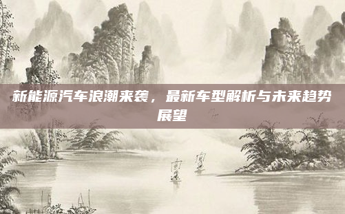 新能源汽车浪潮来袭，最新车型解析与未来趋势展望