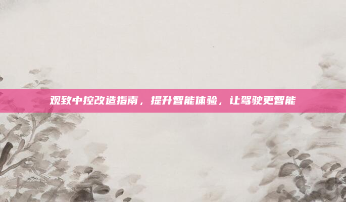 观致中控改造指南，提升智能体验，让驾驶更智能
