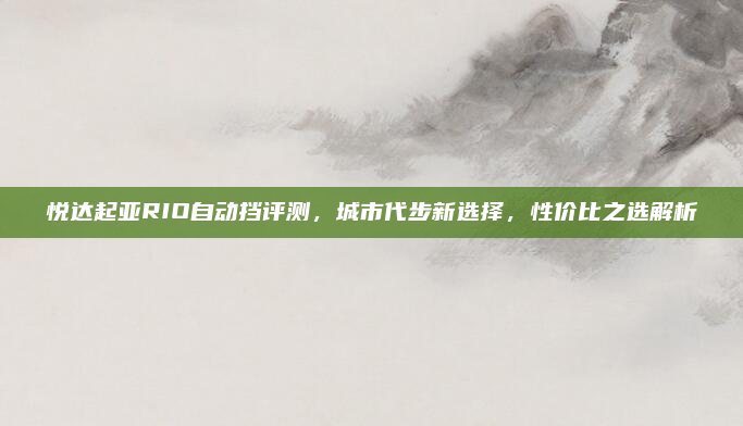悦达起亚RIO自动挡评测，城市代步新选择，性价比之选解析
