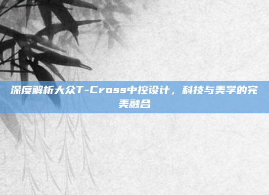 深度解析大众T-Cross中控设计，科技与美学的完美融合